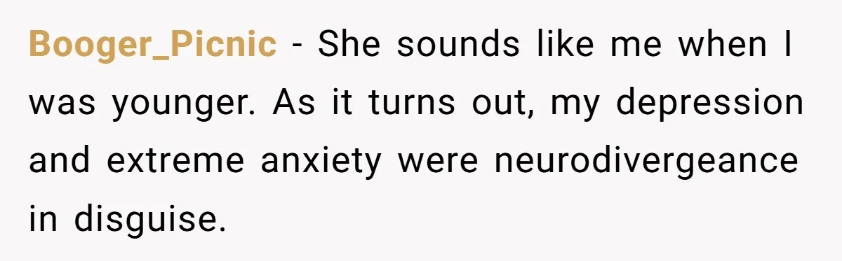 Booger_Picnic − She sounds like me when I was younger. As it turns out, my depression and extreme anxiety were neurodivergeance in disguise.