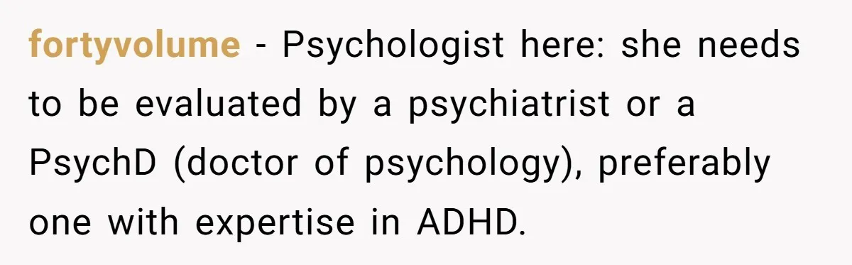 fortyvolume − Psychologist here: she needs to be evaluated by a psychiatrist or a PsychD (doctor of psychology), preferably one with expertise in ADHD.