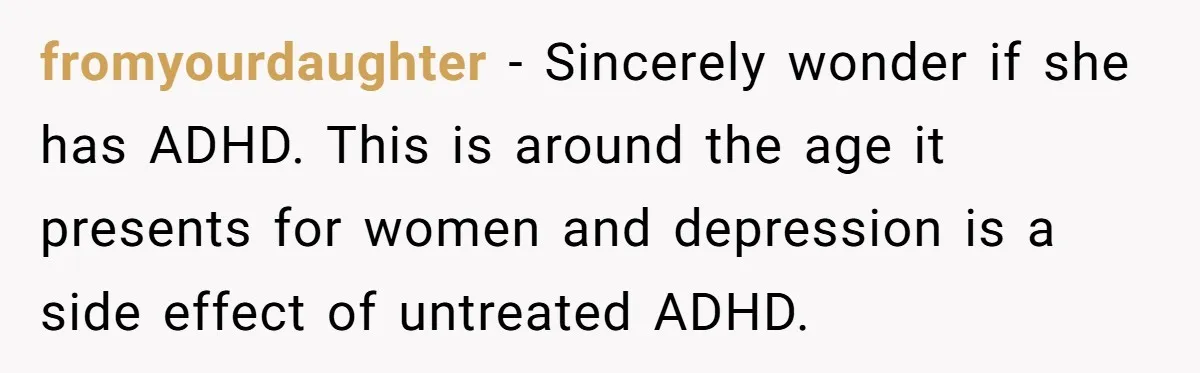 fromyourdaughter − Sincerely wonder if she has ADHD. This is around the age it presents for women and depression is a side effect of untreated ADHD.