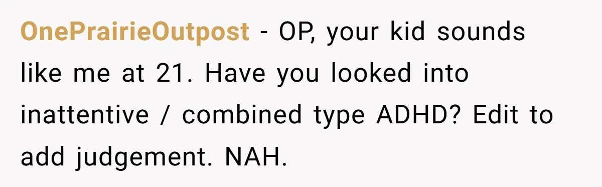 OnePrairieOutpost − OP, your kid sounds like me at 21. Have you looked into inattentive / combined type ADHD? Edit to add judgement. NAH.