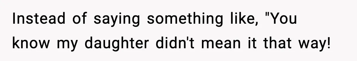 Instead of saying something like, "You know my daughter didn't mean it that way!