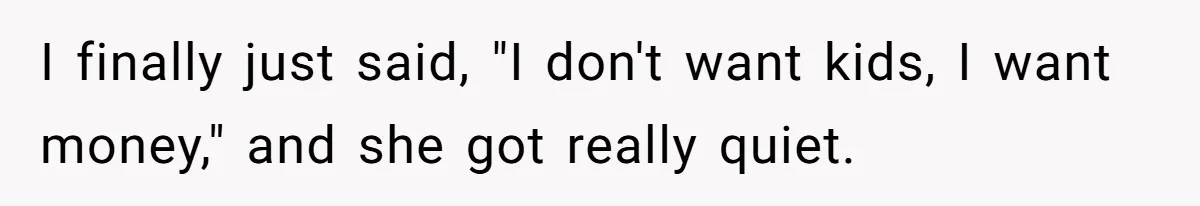 I finally just said, "I don't want kids, I want money," and she got really quiet.