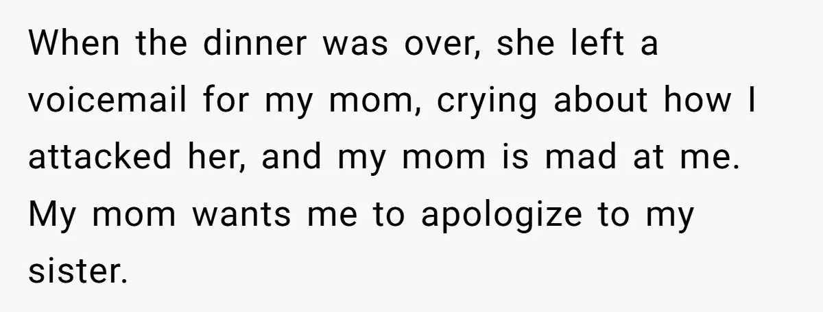 When the dinner was over, she left a voicemail for my mom, crying about how I attacked her, and my mom is mad at me. My mom wants me to...