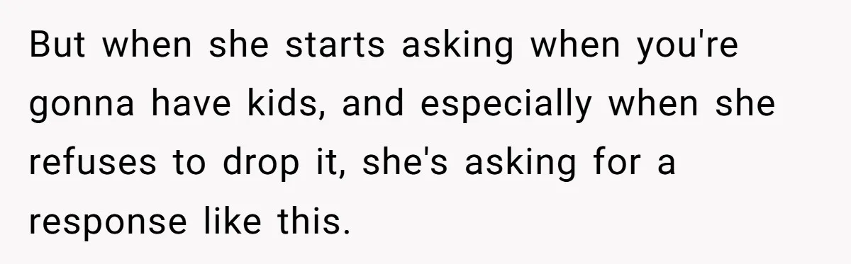 But when she starts asking when you're gonna have kids, and especially when she refuses to drop it, she's asking for a response like this.
