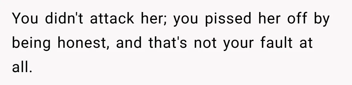 You didn't attack her; you pissed her off by being honest, and that's not your fault at all.
