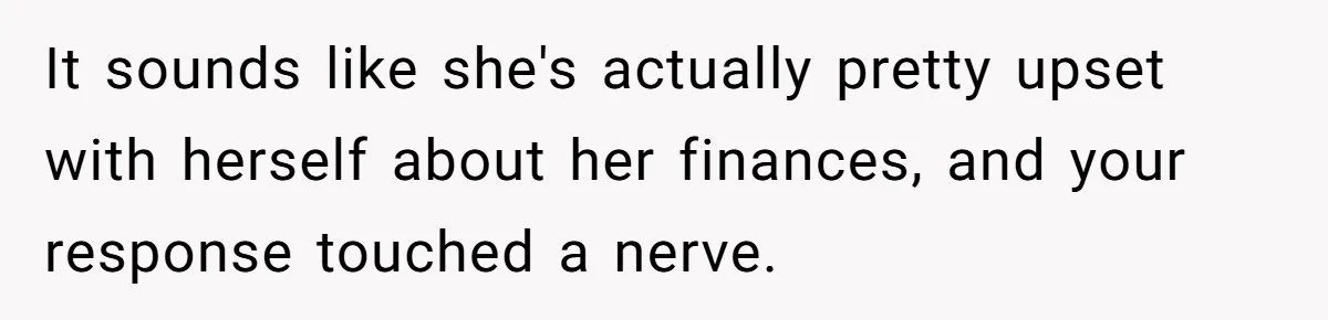 It sounds like she's actually pretty upset with herself about her finances, and your response touched a nerve.