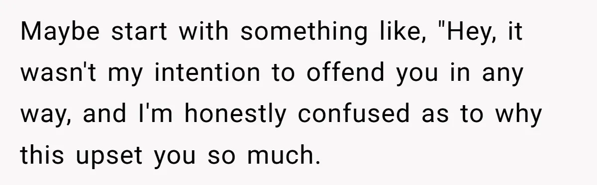 Maybe start with something like, "Hey, it wasn't my intention to offend you in any way, and I'm honestly confused as to why this upset you so much.
