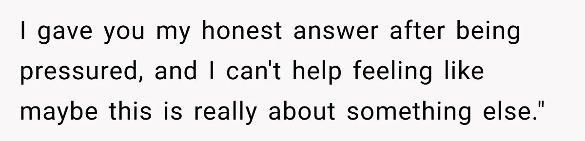 I gave you my honest answer after being pressured, and I can't help feeling like maybe this is really about something else."