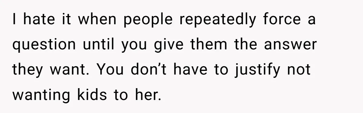 I hate it when people repeatedly force a question until you give them the answer they want. You don’t have to justify not wanting kids to her.