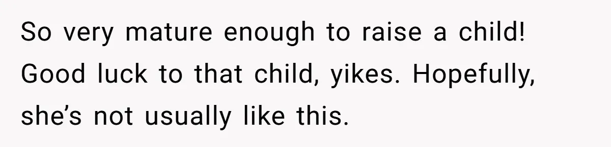 So very mature enough to raise a child! Good luck to that child, yikes. Hopefully, she’s not usually like this.