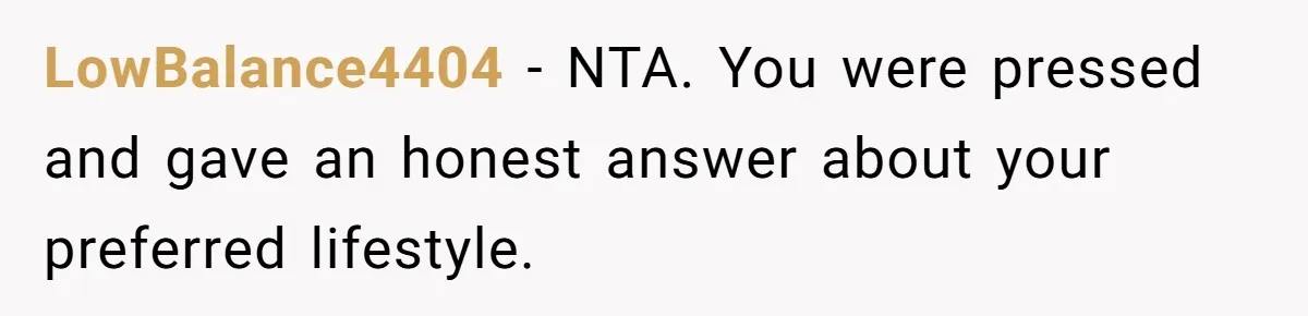 LowBalance4404 − NTA. You were pressed and gave an honest answer about your preferred lifestyle.