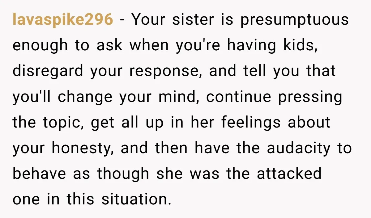 lavaspike296 − Your sister is presumptuous enough to ask when you're having kids, disregard your response, and tell you that you'll change your mind, continue pressing the topic, get all...