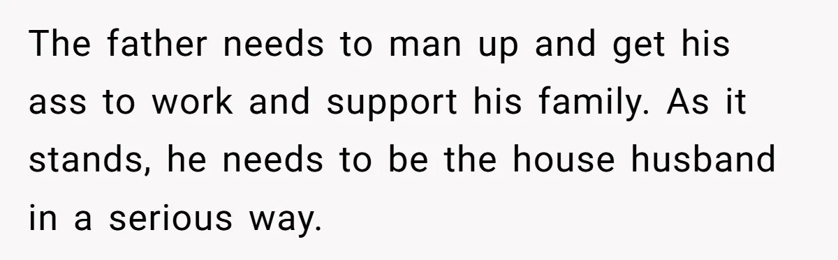 The father needs to man up and get his ass to work and support his family. As it stands, he needs to be the house husband in a serious way.