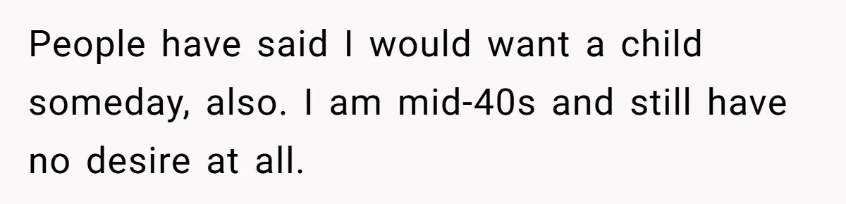 People have said I would want a child someday, also. I am mid-40s and still have no desire at all.