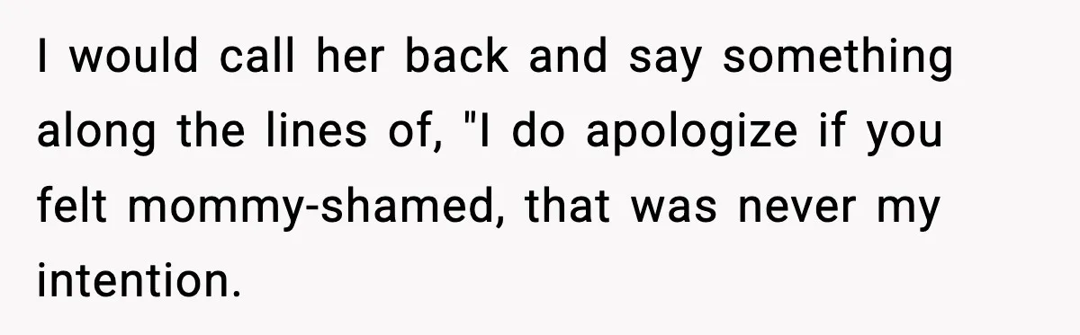 I would call her back and say something along the lines of, "I do apologize if you felt mommy-shamed, that was never my intention.
