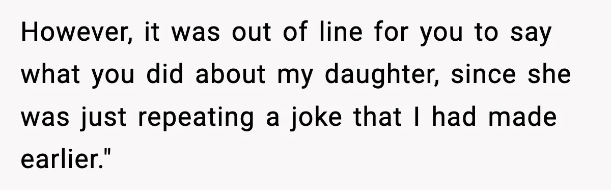 However, it was out of line for you to say what you did about my daughter, since she was just repeating a joke that I had made earlier."