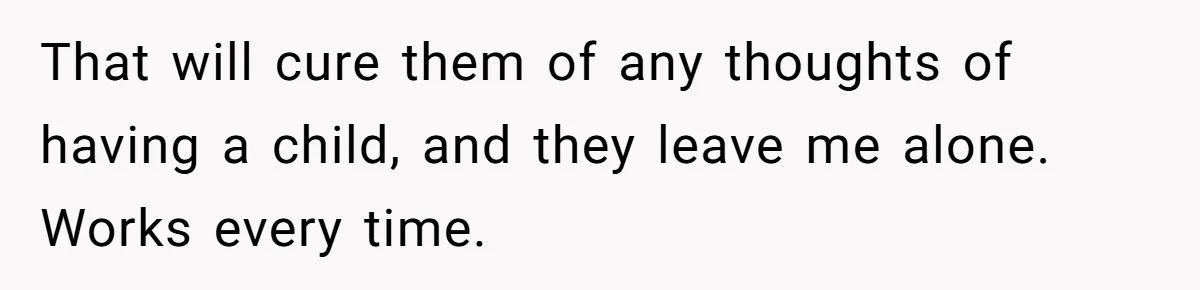 That will cure them of any thoughts of having a child, and they leave me alone. Works every time.