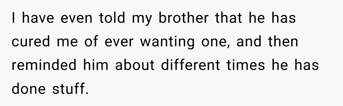 I have even told my brother that he has cured me of ever wanting one, and then reminded him about different times he has done stuff.