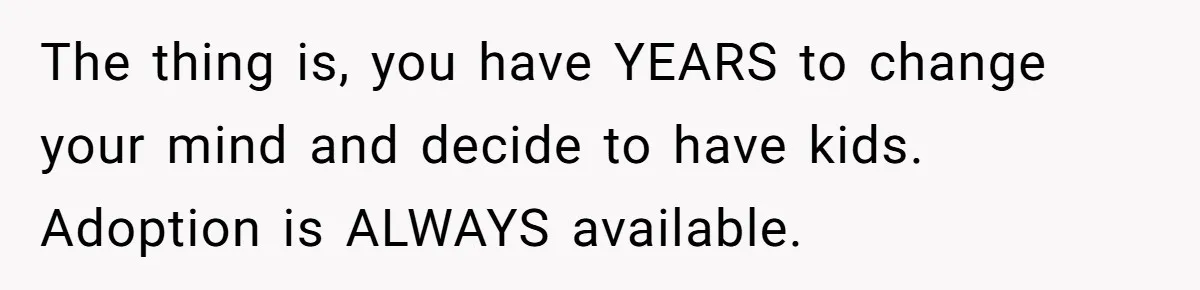The thing is, you have YEARS to change your mind and decide to have kids. Adoption is ALWAYS available.