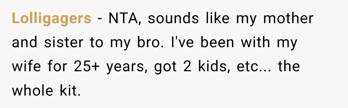 Lolligagers − NTA, sounds like my mother and sister to my bro. I've been with my wife for 25+ years, got 2 kids, etc... the whole kit.