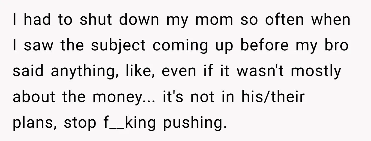 I had to shut down my mom so often when I saw the subject coming up before my bro said anything, like, even if it wasn't mostly about the money......