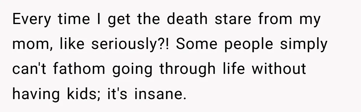 Every time I get the death stare from my mom, like seriously?! Some people simply can't fathom going through life without having kids; it's insane.