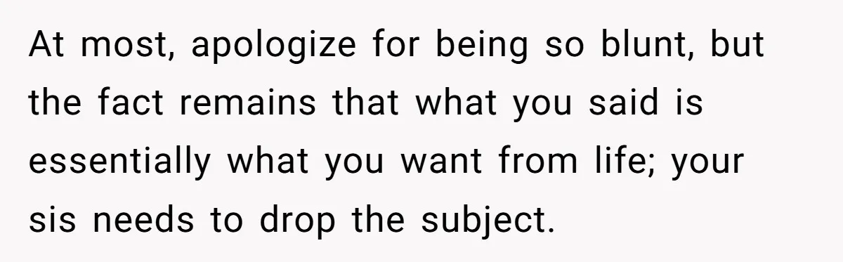 At most, apologize for being so blunt, but the fact remains that what you said is essentially what you want from life; your sis needs to drop the subject.