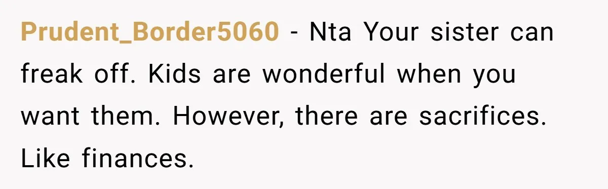 Prudent_Border5060 − Nta Your sister can freak off. Kids are wonderful when you want them. However, there are sacrifices. Like finances.