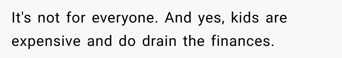 It's not for everyone. And yes, kids are expensive and do drain the finances.