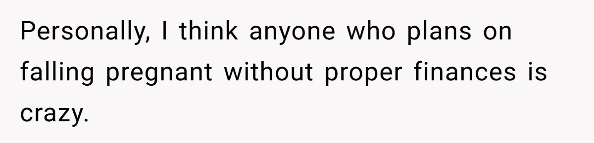 Personally, I think anyone who plans on falling pregnant without proper finances is crazy.