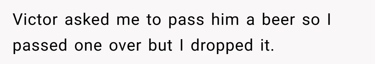 Victor asked me to pass him a beer so I passed one over but I dropped it.