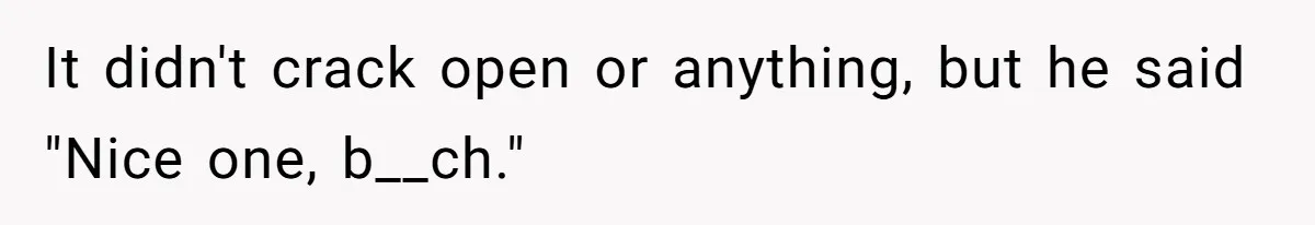 It didn't crack open or anything, but he said "Nice one, b__ch."