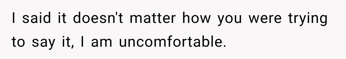 I said it doesn't matter how you were trying to say it, I am uncomfortable.