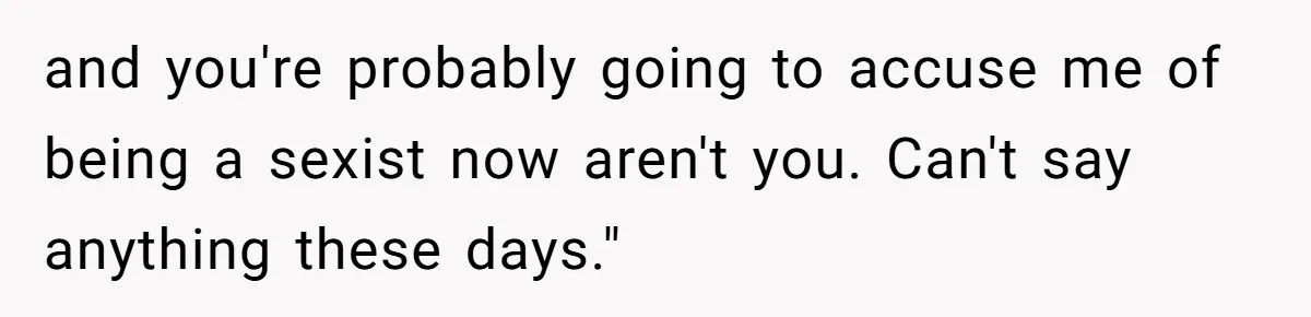 and you're probably going to accuse me of being a sexist now aren't you. Can't say anything these days."