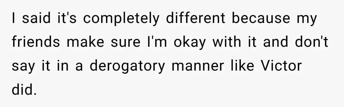 I said it's completely different because my friends make sure I'm okay with it and don't say it in a derogatory manner like Victor did.