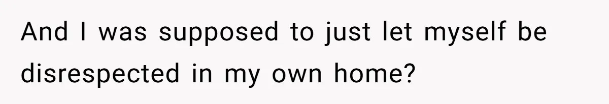 And I was supposed to just let myself be disrespected in my own home?
