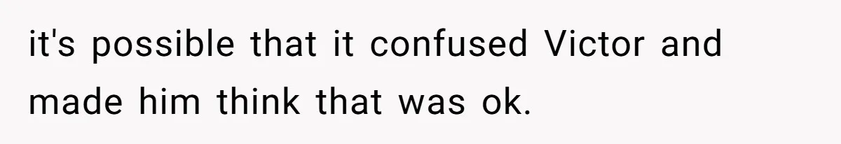 it's possible that it confused Victor and made him think that was ok.