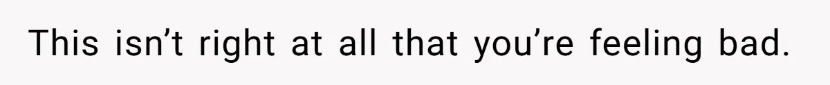 This isn’t right at all that you’re feeling bad.