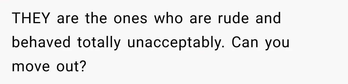 THEY are the ones who are rude and behaved totally unacceptably. Can you move out?