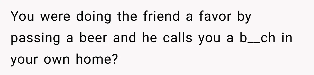 You were doing the friend a favor by passing a beer and he calls you a b__ch in your own home?