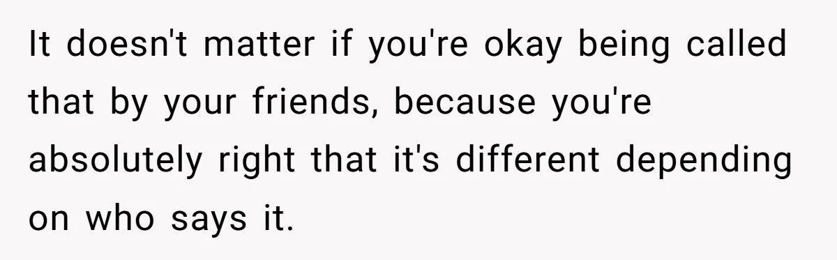 It doesn't matter if you're okay being called that by your friends, because you're absolutely right that it's different depending on who says it.