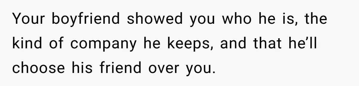 Your boyfriend showed you who he is, the kind of company he keeps, and that he’ll choose his friend over you.