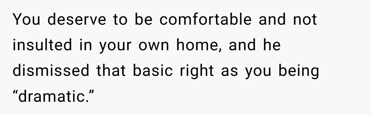 You deserve to be comfortable and not insulted in your own home, and he dismissed that basic right as you being “dramatic.”