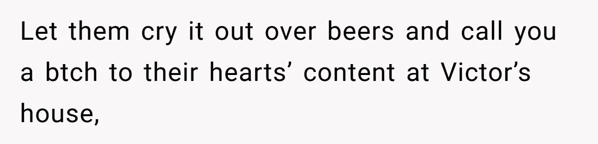 Let them cry it out over beers and call you a btch to their hearts’ content at Victor’s house,