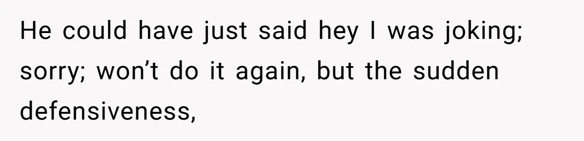He could have just said hey I was joking; sorry; won’t do it again, but the sudden defensiveness,