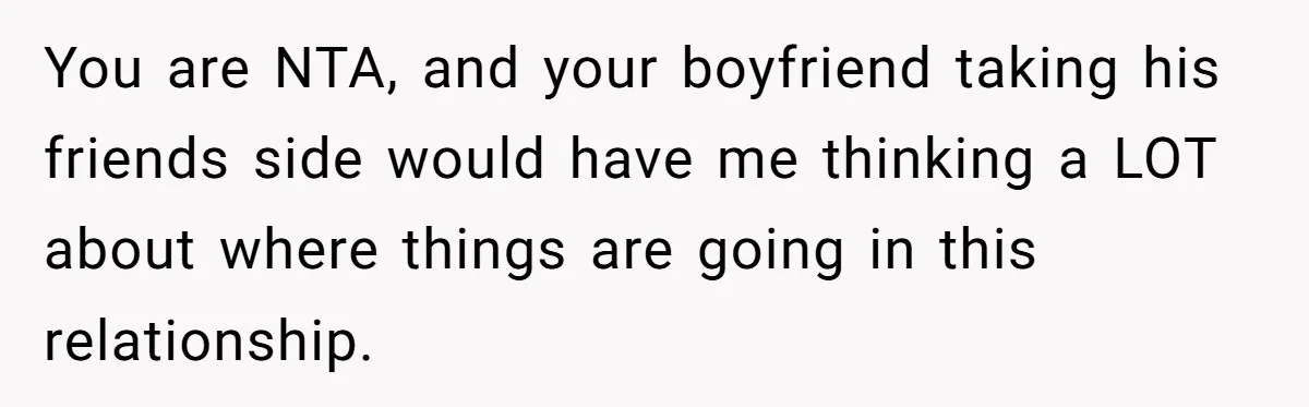 You are NTA, and your boyfriend taking his friends side would have me thinking a LOT about where things are going in this relationship.