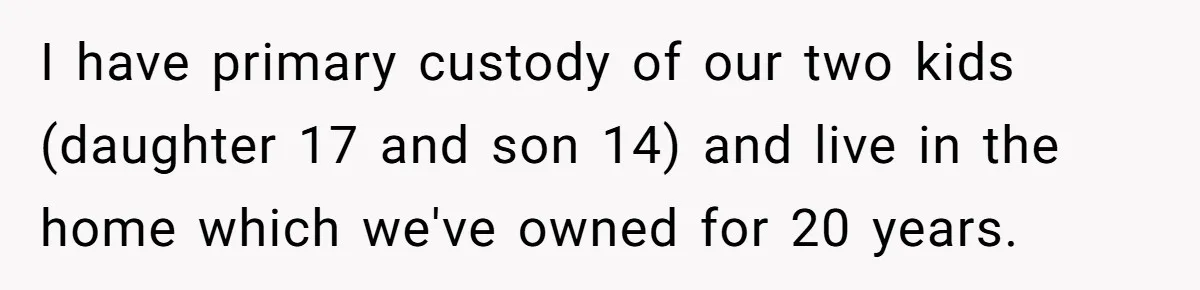 I have primary custody of our two kids (daughter 17 and son 14) and live in the home which we've owned for 20 years.
