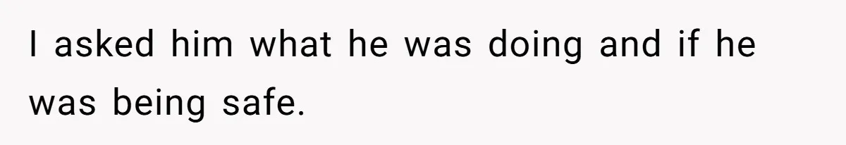 I asked him what he was doing and if he was being safe.