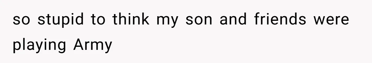 so stupid to think my son and friends were playing Army