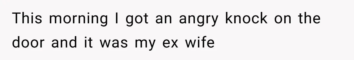 This morning I got an angry knock on the door and it was my ex wife
